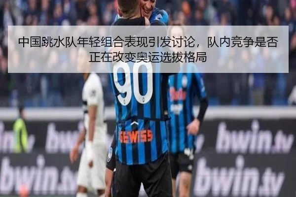 中国跳水队年轻组合表现引发讨论，队内竞争是否正在改变奥运选拔格局